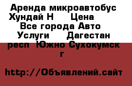 Аренда микроавтобус Хундай Н1  › Цена ­ 50 - Все города Авто » Услуги   . Дагестан респ.,Южно-Сухокумск г.